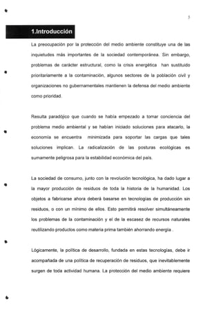 •
•
•
•
•
5
1.1ntroducción
La preocupación por la protección del medio ambiente constituye una de las
inquietudes más importantes de la sociedad contemporánea. Sin embargo,
problemas de carácter estructural, como la crisis energética han sustituido
prioritariamente a la contaminación, algunos sectores de la población civil y
organizaciones no gubernamentales mantienen la defensa del medio ambiente
como prioridad.
Resulta paradójico que cuando se había empezado a tomar conciencia del
problema medio ambiental y se habían iniciado soluciones para atacarlo, la
economía se encuentra minimizada para soportar las cargas que tales
soluciones implican. La radicalización de las posturas ecológicas es
sumamente peligrosa para la estabilidad económica del país.
La sociedad de consumo, junto con la revolución tecnológica, ha dado lugar a
la mayor producción de residuos de toda la historia de la humanidad. Los
objetos a fabricarse ahora deberá basarse en tecnologías de producción sin
residuos, o con un mínimo de ellos. Esto permitirá resolver simultáneamente
los problemas de la contaminación y el de la escasez de recursos naturales
reutilizando productos como materia prima también ahorrando energía.
Lógicamente, la política de desarrollo, fundada en estas tecnologías, debe ir
acompañada de una política de recuperación de residuos, que inevitablemente
surgen de toda actividad humana. La protección del medio ambiente requiere
 