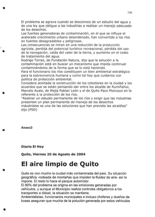 •
•
•
•
•
106
El problema se agrava cuando se desconoce de un estudio del agua y
de una ley que obligue a las industrias a realizar un manejo adecuado
de los desechos.
Las fuentes generadoras de contaminación, en el que se influye el
acelerado crecimiento urbano desordenado, han convertido a los ríos
en fuentes desagradables y peligrosas.
Las consecuencias se miran en una reducción de la producción
agrícola, perdida del potencial turístico recreacional, pérdida del uso
de la navegación, caída del valor de la tierra, y aumento en el costo
de tratamiento del agua.
Rodrigo Torres, de Fundación Natura, dijo que la solución a la
contaminación está en buscar un mecanismo que impida continuar
contaminándolos de la forma que se lo está haciendo.
Para el funcionario los ríos constituyen un bien ambiental estratégico
para la sobrevivencia humana y como tal hay que cuidarlos con
política de protección ambiental.
Considera acertada la construcción de los colectores en la ciudad y los
acuerdos que se están pensando dar entre los alcalde de Rumiñahui,
Marcelo Ayala, de Mejía Fabían León y el de Quito Paco Moncayo en lo
referente a la protección de los ríos.
"Realizar un estudio permanente de los ríos y exigir que las industrias
presenten un plan permanente de manejo de los desechos
industriales es una de las soluciones que han previsto las alcaldías"
dijo (P50)
Anexo3
Diario El Hoy
Quito, Viernes 20 de Agosto de 2004
El aire limpio de Quito
Quito es con mucho la ciudad más contaminada del país. Su situación
geográfica -rodeada de montañas que impiden la fluidez de aire- así lo
impone. El resto lo hace el parque automotor.
El 80% del problema se origina en las emisiones generadas por
vehículos, y aunque el Municipio realiza controles obligatorios a los
transportes a diésel, la situación se mantiene.
Ambientalistas, funcionarios municipales e incluso choferes y dueños de
buses aseguran que mucha de la polución generada por estos vehículos
 