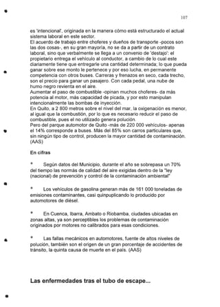 •
•
•
•
•
•
107
es 'intencional', originada en la manera cómo está estructurado el actual
sistema laboral en este sector.
El acuerdo de trabajo entre choferes y dueños de transporte -pocos son
las dos cosas-, en su gran mayoría, no se da a partir de un contrato
laboral, sino que verbalmente se llega a un convenio de 'destajo': el
propietario entrega el vehículo al conductor, a cambio de lo cual este
diariamente tiene que entregarle una cantidad determinada; lo que pueda
ganar sobre ese monto le pertenece y por eso lucha, en permanente
competencia con otros buses. Carreras y frenazos en seco, cada trecho,
son el precio para ganar un pasajero. Con cada pedal, una nube de
humo negro revienta en el aire.
Aumentar el paso de combustible -opinan muchos choferes- da más
potencia al motor, más capacidad de picada, y por esto manipulan
intencionalmente las bombas de inyección.
En Quito, a 2 800 metros sobre el nivel del mar, la oxigenación es menor,
al igual que la combustión, por lo que es necesario reducir el paso de
combustible, pues el no utilizado genera polución.
Pero del parque automotor de Quito -más de 220000 vehículos- apenas
el 14% corresponde a buses. Más del 85% son carros particulares que,
sin ningún tipo de control, producen la mayor cantidad de contaminación.
(AAS)
En cifras
* Según datos del Municipio, durante el año se sobrepasa un 70%
del tiempo las normás de calidad del aire exigidas dentro de la "ley
(nacional) de prevención y control de la contaminación ambiental"
* Los vehículos de gasolina generan más de 161 000 toneladas de
emisiones contaminantes, casi quinpuplicando lo producido por
automotores de diésel.
* En Cuenca, Ibarra, Ambato o Riobamba, ciudades ubicadas en
zonas altas, ya son perceptibles los problemas de contaminación
originados por motores no calibrados para esas condiciones.
* Las fallas mecánicos en automotores, fuente de altos niveles de
polución, también son el origen de un gran porcentaje de accidentes de
tránsito, la quinta causa de muerte en el país. (AAS)
Las enfermedades tras el tubo de escape...
 