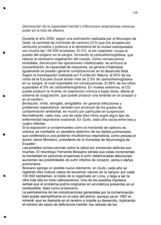 •
•
..
108
Disminución de la capacidad mental o infecciones respiratorias crónicas
están en la lista de efectos
Durante el año 2000, según una estimación realizada por el Municipio de
Quito, la cantidad de monóxido de carbono (Ca) que fue arrojado por
vehículos privados y públicos a la atmósfera de la ciudad sobrepasaba
con mucho las 140 000 toneladas. El ca, al ser respirado, ocupa el
puesto del oxígeno en la sangre, formando la carboxihemoglobina, que
reduce la necesaria oxigenación del cuerpo. Como consecuencia
inmediata, disminuyen las operaciones intelectuales: se aminora la
concentración, la capacidad de respuesta, se genera irritabilidad.
Igualmente se pueden generar complicaciones en el desarrollo fetal.
Según la investigación realizada por Fundación Natura, el 92% de los
niños de la Escuela Sucre tenían más de 2,5% de carboxihemoglobina
en su sangre, el nivel soportable sin consecuencias. El 66% de los niños
superaban el 5% de carboxihemoglobina. En niveles extremos, el ca
puede producir la muerte; en exposición crónica a bajas dosis, afecta al
sistema de coagulación, que puede producir una embolia en el corazón o
en el cerebro.
Bronquitis, rinitis, laringitis, amigdalitis -en general infecciones y
problemas respiratorios- también son producto de los grados de
contaminación ambiental, en mucho por partículas en suspención.
Normalmente, cada mes, uno de cada diez niños sugre algún tipo de
enfermedad respiratoria ocasional. En Quito, esta cifra oscila entre tres y
cuatro infantes.
Si la exposición a contaminantes como el monóxido de carbono es
crónica, es inevitable un paulatino deterioro de los tejidos pulmonares,
que conllevaría a una posterior insuficiencia respiratoria, como precisa el
doctor Jaime Montalvo, presidente de la Sociedad de Neumología de
Ecuador.
Las posibles consecuencias sobre la salud por emisiones dañinas son
muchas. El neurólogo Fernando Bossano señala que estas incrementan
la mortalidad en personas propensas a sufrir determinadas afecciones:
aumentan las posibilidades de sufrir infartos de corazón, asma o daños
pulmonares.
Bossano agrega un posible nuevo elemento: en Quito, cada año se
registran diez nuevos casos de leucemia -cáncer en la sangre- por cada
100 000 habitantes, el doble de lo registrado en Lima, y llega a ser la
cifra más alta en toda Latinoamérica. Una de las posibles hipótesis
señala que el problema podría originarse en aromáticos presentes en el
combustible, tales como el benceno.
La permanencia de las complicaciones generadas por la contaminación
bien puede ejemplificarse en el caso del plomo: aunque ya en 1997 el
mineral -que se deposita en el cerebro e impide su desarrollo, triplicando
el número de casos de deficiencia mental- fue retirado de los
 