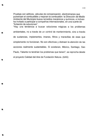 •
..
•
•
110
Pruebas con aditivos, válvulas de compensación, electroimanes que
pulverizan el combustible y mejoran la combustión: la Dirección de Medio
Ambiente del Municipio busca remedios mecánicos y químicos, e incluso
ha invitado a participar a compañías internacionales, en una suerte de
"licitación de soluciones".
"Hay una tendencia a buscar soluciones mágicas a los problemas
ambientales, no a través de un control de mantenimiento, sino a través
de sustancias, implementos, imanes, filtros y maravillas de esas que
simplemente no funcionan. No son efectivas y distraen la atención de las
acciones realmente sustentables. Si existieran, México, Santiago, Sao
Paulo, Yakarta no tendrían los problemas que tienen", se reprocha desde
el proyecto Calidad del Aire de Fundación Natura. (AAS)
 