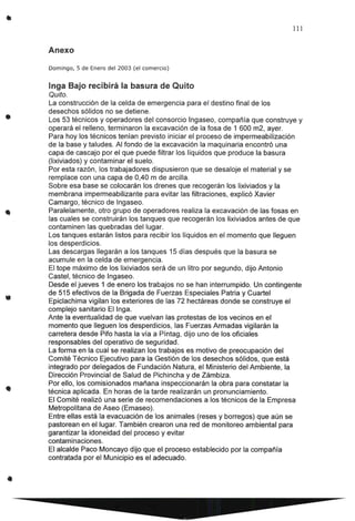 •
•
111
Anexo
Domingo, 5 de Enero del 2003 (el comercio)
Inga Bajo recibirá la basura de Quito
Quito.
La construcción de la celda de emergencia para el destino final de los
desechos sólidos no se detiene.
Los 53 técnicos y operadores del consorcio Ingaseo, compañía que construye y
operará el relleno, terminaron la excavación de la fosa de 1 600 m2, ayer.
Para hoy los técnicos tenían previsto iniciar el proceso de impermeabilización
de la base y taludes. Al fondo de la excavación la maquinaria encontró una
capa de cascajo por el que puede filtrar los líquidos que produce la basura
(lixiviados) y contaminar el suelo.
Por esta razón, los trabajadores dispusieron que se desaloje el material y se
remplace con una capa de 0,40 m de arcilla.
Sobre esa base se colocarán los drenes que recogerán los lixiviados y la
membrana impermeabilizante para evitar las filtraciones, explicó Xavier
Camargo, técnico de lngaseo.
Paralelamente, otro grupo de operadores realiza la excavación de las fosas en
las cuales se construirán los tanques que recogerán los lixiviados antes de que
contaminen las quebradas del lugar.
Los tanques estarán listos para recibir los líquidos en el momento que lleguen
los desperdicios.
Las descargas llegarán a los tanques 15 días después que la basura se
acumule en la celda de emergencia.
El tope máximo de los lixiviados será de un litro por segundo, dijo Antonio
Castel, técnico de Ingaseo.
Desde el jueves 1 de enero los trabajos no se han interrumpido. Un contingente
de 515 efectivos de la Brigada de Fuerzas Especiales Patria y Cuartel
Epiclachima vigilan los exteriores de las 72 hectáreas donde se construye el
complejo sanitario El Inga.
Ante la eventualidad de que vuelvan las protestas de los vecinos en el
momento que lleguen los desperdicios, las Fuerzas Armadas vigilarán la
carretera desde Pifo hasta la vía a Píntag, dijo uno de los oficiales
responsables del operativo de seguridad.
La forma en la cual se realizan los trabajos es motivo de preocupación del
Comité Técnico Ejecutivo para la Gestión de los desechos sólidos, que está
integrado por delegados de Fundación Natura, el Ministerio del Ambiente, la
Dirección Provincial de Salud de Pichincha y de Zámbiza.
Por ello, los comisionados mañana inspeccionarán la obra para constatar la
técnica aplicada. En horas de la tarde realizarán un pronunciamiento.
El Comité realizó una serie de recomendaciones a los técnicos de la Empresa
Metropolitana de Aseo (Emaseo).
Entre ellas está la evacuación de los animales (reses y borregos) que aún se
pastorean en el lugar. También crearon una red de monitoreo ambiental para
garantizar la idoneidad del proceso y evitar
contaminaciones.
El alcalde Paco Moncayo dijo que el proceso establecido por la compañía
contratada por el Municipio es el adecuado.
 