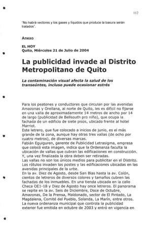 •
•
•
•
112
"No habrá vectores y los gases y líquidos que produce la basura serán
tratados".
Anexo
EL HOY
Quito, Miércoles 21 de Julio de 2004
La publicidad invade al Distrito
Metropolitano de Quito
La contaminación visual afecta la salud de los
transeúntes, incluso puede ocasionar estrés
Para los peatones y conductores que circulan por las avenidas
Amazonas y Orellana, al norte de Quito, les es difícil no fijarse
en una valla de aproximadamente 14 metros de ancho por 14
de largo (publicidad de Bellsouth pro niño), que ocupa la
fachada de un edificio de siete pisos, ubicado frente al hotel
Marriot.
Este letrero, que fue colocado a inicios de junio, es el más
grande de la zona, aunque hay otras tres vallas (de ocho por
cuatro metros), de diversas marcas.
Fabián Eguiguren, gerente de Publicidad Letrasigma, empresa
que colocó esta imagen, indica que la Ordenanza faculta la
ubicación de vallas que cubran las edificaciones en construcción.
Y, una vez finalizada la obra deben ser retiradas.
Las vallas no son los únicos medios para publicitar en el Distrito.
Los rótulos invaden los postes y las edificaciones ubicadas en las
avenidas principales de la urbe.
En la av. Diez de Agosto, desde San Bias hasta la av. Colón,
cientos de letreros de diversos colores y tamaños cubren las
fachadas de los inmuebles. En una tienda ubicada en la calle
Checa DEl-18 y Diez de Agosto hay once letreros. El panorama
se repite en la av. Seis de Diciembre, Doce de Octubre,
Amazonas, De la Prensa, Maldonado, sector de El Pintado, La
Magdalena, Comité del Pueblo, Solanda, La Marín, entre otros.
La nueva ordenanza municipal que controla la publicidad
exterior fue emitida en octubre de 2003 y entró en vigencia en
 