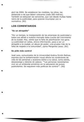 113
abril de 2004. Se establecen las medidas, los sitios, las
distancias a las que deben colocarse (cada 200 metros).
También se estipulan las sanciones, que van desde multas hasta
retiro de la publicidad, para quienes incumplan con la
normativa. (NJ)
LOS COMENTARIOS
• "Es un atropello"
"Por un tiempo, la incorporación de las empresas de publicidad y
todos sus afines a nuestro mercado daba cuenta del crecimiento
de la ciudad. Hoy, siento que la falta de planificación nos gana.
La publicidad en vallas, otrora información, pasa a ser un
atropello a la ciudad, un abuso de poder, una prueba más de la
falta de respeto a la comunidad", opina Margarita Lasso. (NJ)
• Se pide más control
José Laso, comunicador de la Universidad Andina Simón Bolívar,
expresa que la contaminación visual afecta las condiciones de
vida de las personas y ocasiona daños a su salud, como estrés,
desasosiego y dolores de cabeza. ""Las personas necesitamos
vivir en un ambiente armónico sin la saturación de avisos
publicitarios. Se requieren más políticas de control"". (NJ)
•
•
 
