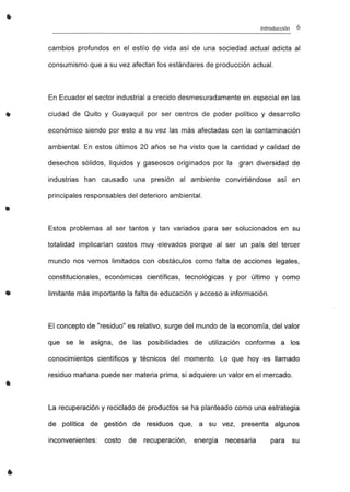 •
•
•
•
..
•
Introducción 6
cambios profundos en el estilo de vida así de una sociedad actual adicta al
consumismo que a su vez afectan los estándares de producción actual.
En Ecuador el sector industrial a crecido desmesuradamente en especial en las
ciudad de Quito y Guayaquil por ser centros de poder político y desarrollo
económico siendo por esto a su vez las más afectadas con la contaminación
ambiental. En estos últimos 20 años se ha visto que la cantidad y calidad de
desechos sólidos, líquidos y gaseosos originados por la gran diversidad de
industrias han causado una presión al ambiente convirtiéndose así en
principales responsables del deterioro ambiental.
Estos problemas al ser tantos y tan variados para ser solucionados en su
totalidad implicarían costos muy elevados porque al ser un país del tercer
mundo nos vemos limitados con obstáculos como falta de acciones legales,
constitucionales, económicas científicas, tecnológicas y por último y como
Iimitante más importante la falta de educación y acceso a información.
El concepto de "residuo" es relativo, surge del mundo de la economía, del valor
que se le asigna, de las posibilidades de utilización conforme a los
conocimientos científicos y técnicos del momento. Lo que hoyes llamado
residuo mañana puede ser materia prima, si adquiere un valor en el mercado.
La recuperación y reciclado de productos se ha planteado como una estrategia
de política de gestión de residuos que, a su vez, presenta algunos
inconvenientes: costo de recuperación, energía necesaria para su
 