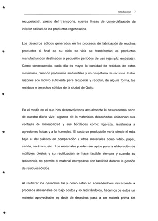 •
•
•
Introducción 7
recuperación, precio del transporte, nuevas líneas de comercialización de
inferior calidad de los productos regenerados.
Los desechos sólidos generados en los procesos de fabricación de muchos
productos al final de su ciclo de vida se transforman en productos
manufacturados destinados a pequeños períodos de uso (ejemplo: embalaje).
Como consecuencia, cada día es mayor la cantidad de residuos de estos
materiales, creando problemas ambientales y un despilfarro de recursos. Estas
razones son motivo suficiente para recuperar y reciclar, de alguna forma, los
residuos o desechos sólidos de la ciudad de Quito.
En el medio en el que nos desenvolvemos actualmente la basura forma parte
de nuestro diario vivir, algunos de lo materiales desechados conservan sus
ventajas de maleabilidad y sus bondades como: ligereza, resistencia a
agresiones físicas y a la humedad. El costo de producción varía siendo el más
bajo el del plástico en comparación a otros materiales como vidrio, papel,
cartón, cerámica, etc. Los materiales pueden ser aptos para la elaboración de
múltiples objetos y su reutilización se hace factible siempre y cuando su
resistencia, no permita al material estropearse con facilidad durante la gestión
de residuos sólidos.
Al reutilizar los desechos tal y como están (o sometiéndolos únicamente a
procesos artesanales de bajo costo) y no reciclándolos, hacemos de estos un
material aprovechable es decir de desechos pasa a ser materia prima sin
 