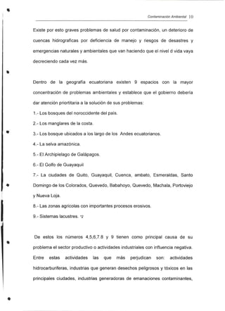 I
•
•
•
•
•
Contaminación Ambiental 10
Existe por esto graves problemas de salud por contaminación, un deterioro de
cuencas hidrograficas por deficiencia de manejo y riesgos de desastres y
emergencias naturales y ambientales que van haciendo que el nivel d vida vaya
decreciendo cada vez más.
Dentro de la geografía ecuatoriana existen 9 espacios con la mayor
concentración de problemas ambientales y establece que el gobierno debería
dar atención priortitaria a la solución de sus problemas:
1.- Los bosques del noroccidente del país.
2.- Los manglares de la costa.
3.- Los bosque ubicados a los largo de los Andes ecuatorianos.
4.- La selva amazónica.
5.- El Archipielago de Galápagos.
6.- El Golfo de Guayaquil
7.- La ciudades de Quito, Guayaquil, Cuenca, ambato, Esmeraldas, Santo
Domingo de los Colorados, Quevedo, Babahoyo, Quevedo, Machala, Portoviejo
y Nueva Loja.
8.- Las zonas agricolas con importantes procesos erosivos.
9.- Sistemas lacustres. *2
De estos los números 4,5,6,7.8 y 9 tienen como principal causa de su
problema el sector productivo o actividades industriales con influencia negativa.
Entre estas actividades las que más perjudican son: actividades
hidrocarburiferas, industrias que generan desechos peligrosos y tóxicos en las
principales ciudades, industrias generadoras de emanaciones contaminantes,
 