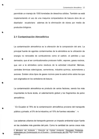 •
•
•
•
Contaminación Atmosférica 15
permitirán un manejo de 1500 toneladas de desechos sólidos. También se está
implementando el uso de una maquina compactadora de basura obra de un
diseñador ecuatoriano ademas de la eliminación de olores por medio de
productos bilógicos.
2.1 Contaminación Atmosférica
La contaminación atmosférica es la alteración de la composición del aire. La
principal fuente de agentes contaminantes de la atmósfera es la utilización de
energía no renovable de combustiones como el carbón, el petróleo y sus
derivados, que al ser combustionados producen hollín, vapores, gases nocivos,
que van a la atmósfera como residuos de la actividad industrial: fábricas,
centrales térmicas siderúrgicas, cementeras, industria química, automotores y
aviones. Existen otros tipos de gases nocivos para la salud entre estos los que
son originados en los vertederos de basura.
La contaminación atmosférica es producto de varios factores, siendo los más
importantes la lluvia ácida, el calentamiento global y los fragmentos de polvo
atmosférico.
.. En Ecuador el 76% de la contaminación atmosférica proviene del transporte
público y privado, el 5% de la industria y el 15% de fuentes naturales ". *4
Los sistemas urbanos de transporte generan un impacto ambiental súper fuerte
en las ciudades más grandes del país. Como la cantidad de carros crece más
4 Ministerio del Ambiente - Dirección de Calidad Ambiental, Principales Problemas
Ambientales por Contaminación en el Ecuador - Contaminación del Aire Pág.4 (www.cepis-
oms.org)
 