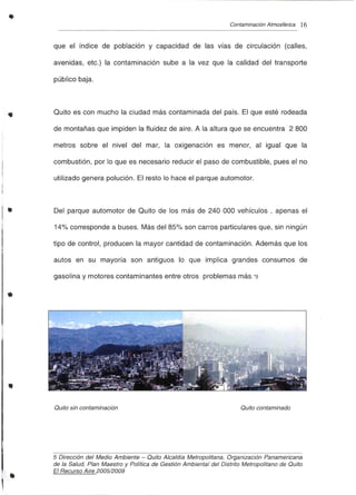 •
•
•
•
•
Contaminación Atmosférica 16
que el índice de población y capacidad de las vías de circulación (calles,
avenidas, etc.) la contaminación sube a la vez que la calidad del transporte
público baja.
Quito es con mucho la ciudad más contam inada del país. El que esté rodeada
de montañas que impiden la fluidez de aire. A la altura que se encuentra 2 800
metros sobre el nivel del mar, la oxigenación es menor, al igual que la
combustión, por lo que es necesario reducir el paso de combustible, pues el no
utilizado genera polución. El resto lo hace el parque automotor.
Del parque automotor de Quito de los más de 240 000 vehículos, apenas el
14% corresponde a buses. Más del 85% son carros particulares que, sin ningún
tipo de control, producen la mayor cantidad de contaminación. Además que los
autos en su mayoría son antiguos lo que implica grandes consumos de
gasolina y motores contaminantes entre otros problemas más.*5
Quito sin contaminación Quito contaminado
•
5 Dirección del Medio Ambiente - Quito Alcaldía Metropolitana, Organización Panamericana
de la Salud, Plan Maestro y Política de Gestión Ambienta l del Distrito Metropolitano de Quito
El Recurso Aire 2005/2009
 