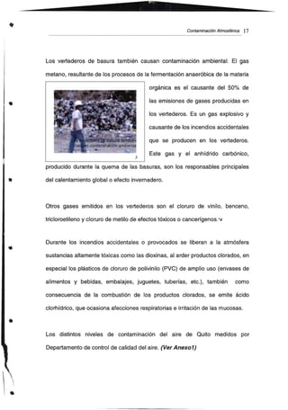 •
•
•
Contaminación Atmosférica 17
Los vertederos de basura también causan contaminación ambiental. El gas
metano, resultante de los procesos de la fermentación anaeróbica de la materia
orgánica es el causante del 50% de
las emisiones de gases producidas en
los vertederos. Es un gas explosivo y
causante de los incendios accidentales
que se producen en los vertederos.
Este gas y el anhídrido carbónico,
J
producido durante la quema de las basuras, son los responsables principales
del calentamiento global o efecto invernadero.
Otros gases emitidos en los vertederos son el cloruro de vinilo, benceno,
tricloroetileno y cloruro de metilo de efectos tóxicos o cancerígenos.*4
Durante los incendios accidentales o provocados se liberan a la atmósfera
sustancias altamente tóxicas como las dioxinas, al arder productos clorados, en
especial los plásticos de cloruro de polivinilo (PVC) de amplio uso (envases de
alimentos y bebidas, embalajes, juguetes, tuberías, etc.), también como
consecuencia de la combustión de los productos clorados, se emite ácido
clorhídrico, que ocasiona afecciones respiratorias e irritación de las mucosas.
Los distintos niveles de contaminación del aire de Quito medidos por
Departamento de control de calidad del aire. (Ver Anexo1)
 