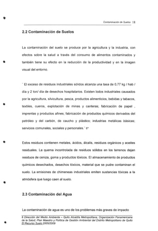 •
•
•
•
•
•
Contaminación de Suelos 18
2.2 Contaminación de Suelos
La contaminación del suelo se produce por la agricultura y la industria, con
efectos sobre la salud a través del consumo de alimentos contaminados y
también tiene su efecto en la reducción de la productividad y en la imagen
visual del entorno.
.. El exceso de residuos industriales sólidos alcanza una tasa de 0,77 kg ! hab !
día y 2 ton! día de desechos hospitalarios. Existen lodos industriales causados
por la agricultura, silvicultura, pesca, productos alimenticios, bebidas y tabacos,
textiles, cueros, explotación de minas y canteras; fabricación de papel ,
imprentas y productos afines ; fabricación de productos químicos derivados del
petróleo y del carbón, de caucho y plástico; industrias metálicas básicas;
servicios comunales, sociales y personales." 6*
Estos residuos contienen metales, ácidos, álcalis, residuos orgánicos y aceites
residuales . La quema incontrolada de residuos sólidos en los terrenos dejan
residuos de ceniza, goma y productos tóxicos. El almacenamiento de productos
químicos desechados, desechos tóxicos, material que se pudre contaminan el
suelo. La emisiones de chimeneas industriales emiten sustancias tóxicas a la
atmósfera que luego caen al suelo.
2.3 Contaminación del Agua
La contaminación de agua es uno de los problemas más graves de impacto
6 Dirección del Medio Ambiente - Quito Alcaldla Metropolitana, Organización Panamericana
de la Salud, Plan Maestro y Política de Gestión Ambiental del Distrito Metropolitano de Quito
El Recurso Suelo 200512009
 