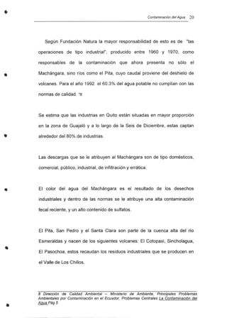 •
•
•
•
Contaminación del Agua 20
Según Fundación Natura la mayor responsabilidad de esto es de "las
operaciones de tipo industrial", producido entre 1960 y 1970, como
responsables de la contaminación que ahora presenta no sólo el
Machángara, sino ríos como el Pita, cuyo caudal proviene del deshielo de
volcanes. Para el año 1992 el 60.3% del agua potable no cumplían con las
normas de calidad. *8
Se estima que las industrias en Quito están situadas en mayor proporción
en la zona de Guajaló y a lo largo de la Seis de Diciembre, estas captan
alrededor del 80% de industrias.
Las descargas que se le atribuyen al Machángara son de tipo domésticos,
comercial, público, industrial, de infiltración y errática.
El color del agua del Machángara es el resultado de los desechos
industriales y dentro de las normas se le atribuye una alta contaminación
fecal reciente, y un alto contenido de sulfatos.
El Pita, San Pedro y el Santa Clara son parte de la cuenca alta del río
Esmeraldas y nacen de los siguientes volcanes: El Cotopaxi, Sincholagua,
El Pasochoa, estos recaudan los residuos industriales que se producen en
el Valle de Los Chillos.
8 Dirección de Calidad Ambiental - Ministerio de Ambiente, Principales Problemas
Ambientales por Contaminación en el Ecuador, Problemas Centrales La Contaminación del
Agua Pág. 5
 
