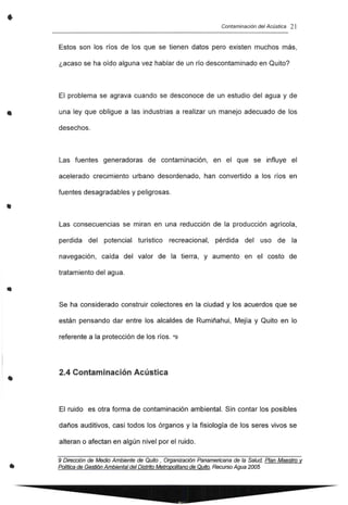 •
•
•
•
•
•
Contaminación del Acústica 21
Estos son los ríos de los que se tienen datos pero existen muchos más,
¿acaso se ha oído alguna vez hablar de un río descontaminado en Quito?
El problema se agrava cuando se desconoce de un estudio del agua y de
una ley que obligue a las industrias a realizar un manejo adecuado de los
desechos.
Las fuentes generadoras de contaminación, en el que se influye el
acelerado crecimiento urbano desordenado, han convertido a los ríos en
fuentes desagradables y peligrosas.
Las consecuencias se miran en una reducción de la producción agrícola,
perdida del potencial turístico recreacional, pérdida del uso de la
navegación, caída del valor de la tierra, y aumento en el costo de
tratamiento del agua.
Se ha considerado construir colectores en la ciudad y los acuerdos que se
están pensando dar entre los alcaldes de Rumiñahui, Mejía y Quito en 10
referente a la protección de los ríos. *9
2.4 Contaminación Acústica
El ruido es otra forma de contaminación ambiental. Sin contar los posibles
daños auditivos, casi todos los órganos y la fisiología de los seres vivos se
alteran o afectan en algún nivel por el ruido.
9 Dirección de Medio Ambiente de Quito, Organización Panamericana de la Salud, Plan Maestro v
PoIftica de Gestión Ambiental delDistrito Metropolitano de Quito. Recurso Agua2005
 