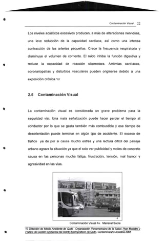 •
•
•
•
•
•
Contaminación Visual 22
Los niveles acústicos excesivos producen, a más de alteraciones nerviosas,
una leve reducción de la capacidad cardiaca, así como una intensa
contracción de las arterias pequeñas. Crece la frecuencia respiratoria y
disminuye el volumen de corriente. El ruido inhibe la función digestiva y
reduce la capacidad de reacción sicomotora. Arritmias cardíacas,
coronariopatías y disturbios vasculares pueden originarse debido a una
exposición crónica.*10
2.5 Contaminación Visual
La contaminación visual es considerada un grave problema para la
seguridad vial. Una mala señalización puede hacer perder el tiempo al
conductor por lo que se gasta también más combustible y ese tiempo de
desorientación puede terminar en algún tipo de accidente. El exceso de
tráfico ya de por si causa mucho estrés y una lectura difícil del paisaje
urbano agrava la situación ya que el solo ver publicidad y moles de concreto
causa en las personas mucha fatiga, frustración, tensión, mal humor y
agresividad en las vías.
Contaminación Visual Av. Mariscal Sucre
10 Dirección de Medio Ambiente de Qufto , Organización Panamericana de la Salud, Plan Maestro v
PO/foca deGestión Ambiental delDistrito Metropolitano de Qufto. Contaminación Acústica 2005
 