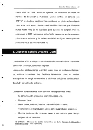 •
..
•
•
•
•
Desechos Sólidos Urbanos 24
Desde abril del 2004 entró en vigencia una ordenanza municipal de
Permiso de Rotulación y Publicidad Exterior emitida en conjunto con
CAPTUR en donde se establecen las medidas de los rótulos y distancias de
200m entre cada letrero. Se elaboraron también sanciones que van desde
multas hasta retiro de la publicidad para quienes no cumplan. Pero ya
estamos en el 2005 y vemos que se ha hecho caso omiso a esta ordenanza
y los letreros apiñados y de varias características siguen siendo parte de
panorama visual de nuestra ciudad. *10
3. Desechos Sólidos Urbanos (DSU)
Los desechos sólidos son productos abandonados resultado de un proceso de
fabricación, utilización, consumo o limpieza.
Los desechos sólidos urbanos se dividen en dos tipos: los residuo domésticos y
los residuos industriales. Los Residuos Domésticos como en muchos
municipios se los arroja en vertederos o botaderos con graves consecuencias
de salud y para el medio ambiente.
Los residuos sólidos urbanos traen con ellos varios problemas como:
La contaminación atmosférica sean incinerados o no.
Deterioro visual.
Malos olores, roedores, insectos, atentados contra la salud.
Se originan en toda producción ya sea como subproductos o residuos.
Muchos productos de consumo pasan a ser residuos poco tiempo
después de ser fabricados.
10 CAPTUR - Municipio del Distrito Metropolitano de Quito, Permiso de Rotulación y
Publicidad Exterior (www.captur.com)
 