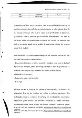 Manejo de Desechos Urbanos en Quito 27
2003
2004
1,675,591
2.109,368
429,731
*12
•
•
Los residuos sólidos son un problema para la comunidad y el municipio ya
que la recolección tiene efectos importantes sobre la salud pública. Una de
las peores amenazas a las que se sujeta es la proliferación de zancudos,
cucarachas, ratas y moscas que transmiten enfermedades. Por eso es
necesario tener una planificación completa del manejo de residuos que
incluya temas de salud como también la apariencia estética del entorno
visual de la ciudad .
Las principales opciones para el manejo de los residuos sólidos una vez
han sido recogidos son las siguientes:
- Disposición directa en el relleno sanitario o botadero en el caso de Quito el
botadero de Zámbiza, ahora en el Inga ubicado en Itacachi (hasta que se
acabe el contrato y se haga botadero otro sector de esta ciudad).
- Incineración (quemado).
- Separación y aprovechamiento
- Reciclaje
Al igual que en el resto de los países de Latinoamérica, en Ecuador la
disposición final de los residuos se realiza en rellenos sanitarios. Una
instalación donde se vacían los desechos y que cuenta con las condiciones
necesarias para impedir los impactos negativos al medio ambiente:
impermeabilización basal, control de líquidos lixiviados, control de gases
11 Fuente: EMASEO, Información Estudiantes, Proyección de Población y Generación de
Residuos
12 Fuente: EMASEO, Información Estudiantes, Proyección de Población y Generación de
Residuos
 