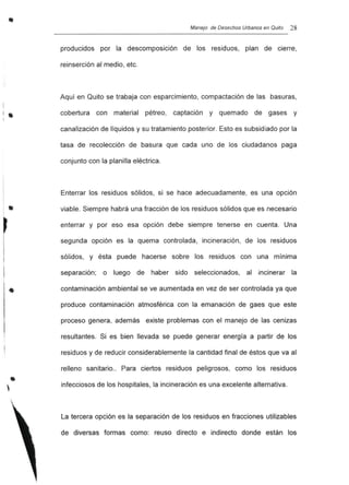 •
•,
Manejo de Desechos Urbanos en Quito 28
producidos por la descomposición de los residuos, plan de cierre,
reinserción al medio, etc.
Aquí en Quito se trabaja con esparcimiento, compactación de las basuras,
cobertura con material pétreo, captación y quemado de gases y
canalización de líquidos y su tratamiento posterior. Esto es subsidiado por la
tasa de recolección de basura que cada uno de los ciudadanos paga
conjunto con la planilla eléctrica.
Enterrar los residuos sólidos, si se hace adecuadamente, es una opción
viable. Siempre habrá una fracción de los residuos sólidos que es necesario
enterrar y por eso esa opción debe siempre tenerse en cuenta. Una
segunda opción es la quema controlada, incineración, de los residuos
sólidos, y ésta puede hacerse sobre los residuos con una mínima
separación; o luego de haber sido seleccionados, al incinerar la
contaminación ambiental se ve aumentada en vez de ser controlada ya que
produce contaminación atmosférica con la emanación de gaes que este
proceso genera, además existe problemas con el manejo de las cenizas
resultantes. Si es bien llevada se puede generar energía a partir de los
residuos y de reducir considerablemente la cantidad final de éstos que va al
relleno sanitario.. Para ciertos residuos peligrosos, como los residuos
infecciosos de los hospitales, la incineración es una excelente alternativa.
La tercera opción es la separación de los residuos en fracciones utilizables
de diversas formas como: reuso directo e indirecto donde están los
 