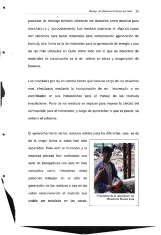 ..
•
Manejo de Desechos Urbanos en Quito 29
procesos de reciclaje también utilizando los desechos como material para
manufactura o reprocesamiento. Los residuos orgánicos en algunos casos
son utilizados para hacer materiales para compostación (generación de
humus), otra forma es la de materiales para la generación de energía y una
de las más utilizadas en Quito sobre todo con lo que es desechos de
materiales de construcción es la de relleno en obras y recuperación de
terrenos.
Los hospitales por ley en cambio tienen que hacerse cargo de los desechos
mas infecciosos mediante la incorporación de un incinerador o un
esterilizador en sus instalaciones para el manejo de los residuos
hospitalarios. Parte de los residuos se separan para mejorar la calidad del
combustible para el incinerador, y luego de aprovechar lo que se puede, se
entierra el sobrante.
El aprovechamiento de los residuos sólidos para los diferentes usos, se da
de la mejor forma si estos han sido
separados. Para esto el municipio y la
empresa privada han contratado una
serie de trabajadores con este fin más
conocidos como minadores estas
personas trabajan en el sitio de
generación de los residuos o sea en las
calles seleccionando el material que
podría ser reciclado en las casas,
Presidente de la Asociación de
Minadores Nueva Vida
 