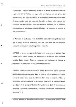 •
•
•
•
Manejo de Desechos Urbanos en Quito 3O
instituciones y oficinas llevándolos a centros de acopio, lo que se denomina
separación en la fuente, en cuyo caso se requiere un alto grado de
cooperación y una baja complejidad en la tecnología de separación y que es
de gran ayuda para los procesos; también se hace este proceso de
selección o la separación a partir de la basura mezclada, en el botadero
esto usualmente retarda demasiado el trabajo y a veces no se obtiene la
mayor satisfacción.
El Municipio de Quito es a partir de 1989 la institución encargada de velar
por el medio ambiente urbano es decir es quien vela por un ambiente
adecuado para nuestra salud, seguridad y bienestar.
EMASEO es la empresa que está directamente encargada de los desechos
sólidos, ahora cuenta también con ayuda para la recolección de la empresa
privada Quito Limpio. Estas se encargan de recolectar la basura y
depositarla en el botadero ya sea Zámbiza o el del lnga.
En Quito existen escasas medidas de control de residuos. Con la creación
del Municipio Metropolitano de Quito se tomó el rol de velar por un medio
ambiente urbano sano para la población. Para esto se crearon políticas y
estrategias con el fin de lograr dicho objetivo entre estas se planteó una Ley
que dice "" Se le delega al Distrito Metropolitano de Quito la competencia
exclusiva y privativa para prevenir y controlar todo tipo de contaminación
ambiental "", *13
13 Fuente: Municipio del Distrito Metropolitano de Quito, Plan de Manejo de Desechos pag.4
 