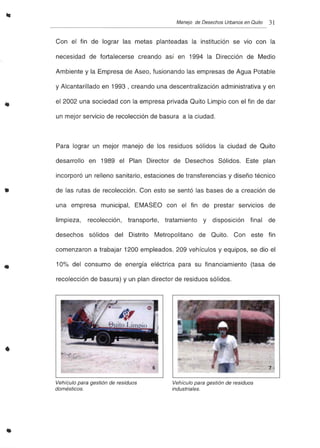 •
•
Manejo de Desechos Urbanos en Quito 31
Con el fin de lograr las metas planteadas la institución se vio con la
necesidad de fortalecerse creando así en 1994 la Dirección de Medio
Ambiente y la Empresa de Aseo, fusionando las empresas de Agua Potable
y Alcantarillado en 1993 , creando una descentralización administrativa y en
el 2002 una sociedad con la empresa privada Quito Limpio con el fin de dar
un mejor servicio de recolección de basura a la ciudad.
Para lograr un mejor manejo de los residuos sólidos la ciudad de Quito
desarrollo en 1989 el Plan Director de Desechos Sólidos. Este plan
incorporó un relleno sanitario, estaciones de transferencias y diseño técnico
de las rutas de recolección. Con esto se sentó las bases de a creación de
una empresa municipal, EMASEO con el fin de prestar servicios de
limpieza, recolección, transporte, tratamiento y disposición final de
desechos sólidos del Distrito Metropolitano de Quito. Con este fin
comenzaron a trabajar 1200 empleados, 209 vehículos y equipos, se dio el
10% del consumo de energía eléctrica para su financiamiento (tasa de
recolección de basura) y un plan director de residuos sólidos .
•
Vehículo para gestión de residuos
domésticos.
Vehículo para gestión de residuos
industriales.
 