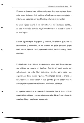 •
•
..
Composición de los DSU en Quito 34
El consumo de papel para oficinas, editoriales de prensa, revistas, libros,
entre otros, junto con el de cartón empleado para envases, embalajes y
más, ha ido creciendo con la población y cultura a nivel mundial.
El cartón y papel es uno de los elementos más importantes de los RSU,
su tasa de reciclaje es la de mayor importancia en la ciudad de Quito y
de todo el país.
Existen algunos tipos de papeles y cartones, los mismos que para su
recuperación y tratamiento, se los clasifica en: papel periódico, papel
bond blanco, papel de color, papel mixto, cartón plano (normal) y cartón
ondulado.
El papel mixto es el conjunto compuesto de varios tipos de papeles que
son difíciles de separar o clasificar. Cuando el papel puede ser
seleccionado es más fácil determinar precios para cada uno
dependiendo de su calidad y pureza. Con el papel blanco se ahorra en
los procesos de recuperación lo que permite que la elaboración de
nuevos productos sea más económica en insumos y energía.
El papel recuperado se lo usa más comúnmente para la producción de
papel higiénico blanco y otros productos de color. El cartón se lo hace de
papel periódico y papel mixto recuperado.
 