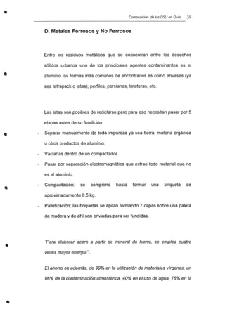 •
•
..
•
Composición de los DSU en Quito 39
D. Metales Ferrosos y No Ferrosos
Entre los residuos metálicos que se encuentran entre los desechos
sólidos urbanos uno de los principales agentes contaminantes es el
aluminio las formas más comunes de encontrarlos es como envases (ya
sea tetrapack o latas), perfiles, persianas, teteteras, etc.
Las latas son posibles de reciclarse pero para eso necesitan pasar por 5
etapas antes de su fundición:
Separar manualmente de toda impureza ya sea tierra, materia orgánica
u otros productos de aluminio.
Vaciarlas dentro de un compactador.
Pasar por separación electromagnética que extrae todo material que no
es el aluminio.
Compactación: se comprime hasta formar una briqueta de
aproximadamente 8,5 kg.
Palletización: las briquetas se apilan formando 7 capas sobre una paleta
de madera y de ahí son enviadas para ser fundidas.
'Para elaborar acero a partir de mineral de hierro, se emplea cuatro
veces mayor energía" .
El ahorro es además, de 90% en la utilización de materiales vírgenes, un
86% de la contaminación atmosférica, 40% en el uso de agua, 76% en la
 
