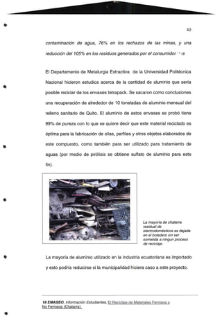 •
•
40
contaminación de agua, 76% en 105 rechazos de las minas, y una
reducción del 105% en 105 residuos generados por el consumidor."* 18
El Departamento de Metalurgia Extractiva de la Universidad Politécnica
Nacional hicieron estudios acerca de la cantidad de aluminio que sería
posible reciclar de los envases tetrapack. Se sacaron como conclusiones
una recuperación de alrededor de 10 toneladas de aluminio mensual del
relleno sanitario de Quito. El aluminio de estos envases se probó tiene
99% de pureza con lo que se quiere decir que este material reciclado es
óptima para la fabricación de ollas, perfiles y otros objetos elaborados de
este compuesto, como también para ser utilizado para tratamiento de
aguas (por medio de pirólisis se obtiene sulfato de aluminio para este
fin).
•
La mayoría de chatarra
residual de
electrodomésticos es dejada
en el botadero sin ser
sometida a ningun proceso
de reciclaje.
•
..
La mayoría de aluminio utilizado en la industria ecuatoriana es importado
y esto podría reducirse si la municipalidad hiciera caso a este proyecto.
18 EMA5EO, Información Estudiantes, El Reciclaje de Materiales Ferrosos y
No Ferrosos (Chatarra)
 
