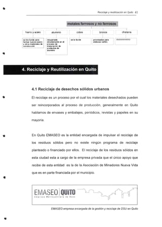 • Reciclaje y reutilización en Quito 41
cobre
Ise kllunde
hierro y acero I
I
se los funde para
fOfmal nuevos acero
'1 ouos materiales de
construcción
¡-
aluminio
._----'
recuperaoo
directamente en el
ptoc~ de
elaboraci6n de
productos de
aluminio
metales ferrosos y no ferrosos
1
bronce
L_
lprocesados para
elaborar cartón.
chatarra
non????????
•
•
•
4. Reciclaje y Reutilización en Quito
4.1 Reciclaje de desechos sólidos urbanos
El reciclaje es un proceso por el cual los materiales desechados pueden
ser reincorporados al proceso de producción, generalmente en Quito
hablamos de envases y embalajes, periódicos, revistas y papeles en su
mayoría.
En Quito EMASEO es la entidad encargada de impulsar el reciclaje de
los residuos sólidos pero no existe ningún programa de reciclaje
planteado o financiado por ellos. El reciclaje de los residuos sólidos en
esta ciudad esta a cargo de la empresa privada que el único apoyo que
recibe de esta entidad es la de la Asociación de Minadores Nueva Vida
que es en parte financiada por el municipio .
E ASEOI
EMASEO empresa encargada de la gestión y reciclaje de DSU en Quito
 