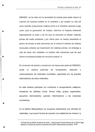 •
l.
•
•
•
Reciclaje y reutilización en Quito 42
EMASEO se ha visto con la necesidad de reciclar para poder reducir el
volumen de residuos sólidos en el vertedero y así ampliar su vida útil
como también proporcionar materia prima a la industria nacional a bajo
costo, para la generación de empleo, disminuir el impacto ambiental
especialmente al suelo y de los que se provocan al extraer materias
primas del medio ambiente y por ultimo pero no menos importante el
ahorro de divisas al país ahorrando así al menos 8 millones de dólares
mensuales evitando así importación de materias primas, sin embargo a
más de hacer otro vertedero no existen más soluciones que las que
ofrece la empresa privada con recursos propios.*19
En el servicio de barrido y recolección de basura por parte de EMASEO,
existe un sistema particular de recuperación, selección y
comercialización de materiales reciclabies, organizado por los grandes
intermediarios de estos materiales.
En éste sistema participan los minadores o recuperadores callejeros,
minadores de Zámbiza (Coop. Nueva Vida), grupos organizados,
pequeños intermediarios, grandes intermediarios y las empresas
recicladoras.
En el Distrito Metropolitano se recuperan diariamente una infinidad de
materiales, cuyo precio fluctúa de acuerdo a la calidad de los mismos, la
19 Dirección de Medio Ambiente de Quito, Organización Panamericana de la Salud, Plan
Maestro y Politice de Gestión Ambiental del Distrito Metropolitano de Quito. 2005
 