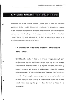 •
•
•
Proyectos de Reutilización de DSU en el Mundo 47
5. Proyectos de Reutilización de DSU en el mundo
Alrededor del mundo existen muchos países que ya han ido tomando
conciencia de las ventajas dadas por la reutilización de desechos. A medida
que el desarrollo tecnológico va creando nuevos productos y la demanda crece
se van desarrollando a la par soluciones para ir disminuyendo la cantidad de
desechos que son parte del acelerado proceso de industrialización hacia la
modernización de muchos de estos países.
5.1 Reutilización de residuos sólidos de construcción,
Bahía - Brasil.
"En El Salvador, ciudad de Brasil el crecimiento de la población y la gran
producción de residuos sólidos son como al igual que en otros lugares
del mundo un factor importante en el impacto ambiental, económico y
social. Por eso es que se creó un proyecto para reducir los impactos
socio-ambientales. Se desarrollaron nuevos materiales de construcción
como ladrillos, hormigón, cemento, pavimentos, drenajes, etc. para
producir viviendas más baratas e infraestuctura urbana de iguales
características que aquella que no fue elaborada a base de la
reutilización.
 