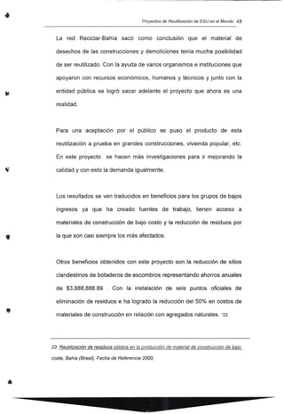 •
,
•
•
Proyectos de Reutilización de DSU en el Mundo 48
La red Reciclar-Bahía sacó como conclusión que el material de
desechos de las construcciones y demoliciones tenía mucha posibilidad
de ser reutilizado. Con la ayuda de varios organismos e instituciones que
apoyaron con recursos económicos, humanos y técnicos y junto con la
entidad pública se logró sacar adelante el proyecto que ahora es una
realidad.
Para una aceptación por el público se puso el producto de esta
reutilización a prueba en grandes construcciones, vivienda popular, etc.
En este proyecto se hacen más investigaciones para ir mejorando la
calidad y con esto la demanda igualmente.
Los resultados se ven traducidos en beneficios para los grupos de bajos
ingresos ya que ha creado fuentes de trabajo, tienen acceso a
materiales de construcción de bajo costo y la reducción de residuos por
la que son casi siempre los más afectados.
Otros beneficios obtenidos con este proyecto son la reducción de sitios
clandestinos de botaderos de escombros representando ahorros anuales
de $3,888,888.89 . Con la instalación de seis puntos oficiales de
eliminación de residuos e ha logrado la reducción del 50% en costos de
materiales de construcción en relación con agregados naturales. *23
23 Reutilización de residuos sólidos en la producción de material de construcción de bajo
coste, Bahia (Brasil), Fecha de Referencia 2000,
 