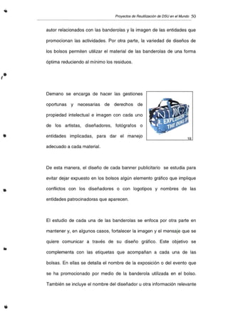 Proyectosde Reutilización de DSU en el Mundo 50
autor relacionados con las banderolas y la imagen de las entidades que
promocionan las actividades. Por otra parte, la variedad de diseños de
los bolsos permiten utilizar el material de las banderolas de una forma
óptima reduciendo al mínimo los residuos.
•
Demano se encarga de hacer las gestiones
oportunas y necesarias de derechos de
propiedad intelectual e imagen con cada uno
de los artistas, diseñadores, fotógrafos o
entidades implicadas, para dar el manejo
adecuado a cada material.
1
•
De esta manera, el diseño de cada banner publicitario se estudia para
evitar dejar expuesto en los bolsos algún elemento gráfico que implique
conflictos con los diseñadores o con logotipos y nombres de las
entidades patrocinadoras que aparecen.
El estudio de cada una de las banderolas se enfoca por otra parte en
mantener y, en algunos casos, fortalecer la imagen y el mensaje que se
quiere comunicar a través de su diseño gráfico. Este objetivo se
complementa con las etiquetas que acompañan a cada una de las
bolsas. En ellas se detalla el nombre de la exposición o del evento que
se ha promocionado por medio de la banderola utilizada en el bolso.
También se incluye el nombre del diseñador u otra información relevante
 