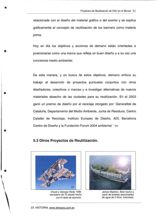 •
•
Proyectos de Reutilización de DSU en el Mundo 51
relacionada con el diseño del material gráfico o del evento y se explica
gráficamente el concepto de reutilización de los banners como materia
prima.
Hoy en día los objetivos y acciones de demano están orientadas a
posicionarse como una marca que refleja un buen diseño y a su vez una
conciencia medio ambiental.
De esta manera, y en busca de estos objetivos, demano enfoca su
trabajo al desarrollo de proyectos puntuales conjuntos con otros
diseñadores, colectivos o marcas y a investigar alternativas de nuevos
materiales desecho de las ciudades para su reutilización. En el 2003
ganó un premio de diseño por el reciclaje otorgado por: Generalitat de
Cataluña, Departamento del Medio Ambiente, Junta de Residuos, Centro
Catalán de Reciclaje, Instituto Europeo de Diseño, ADI, Barcelona
Centro de Diseño y la Fundación Forum 2004 ambiental... *24
5.3 Otros Proyectos de Reutilización.
•
 Chuck y Georgia Reidy 1996,
aeroplano de 72 piezas hecho
con 15 latas de aluminio.
23 HISTORIA. www.demano.com.es
James Waldron, Bote hecho a
partir de botellas desechables
de agua de 2 litros, Indonesia.
 