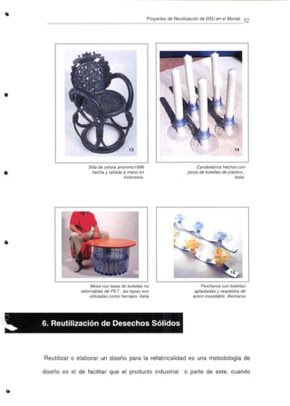 Proyectos de Reutilización de OSU en el Mundo 52
•
•
•
Silla de artista anónimo 1996
hecha y tallada a mano en
Indonesia.
Mesa con base de botellas no
retornables de PET , las tapas son
utilizadas como herrajes. Italia
Candelabros hechos con
picos de botellas de plástico,
Italia.
Percheros con botellas
aplastadas y respaldos de
acero inoxidable. Alemania
.
.. 6. Reutilización de Desechos Sólidos
"Reutilizar o elaborar un diseño para la refabricalidad es una metodología de
diseño es el de facilitar que el producto industrial o parte de este, cuando
 