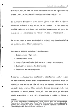 •
•
•
Reutilización de Desechos Sólidos 53
termine su ciclo de vida útil, pueda ser reaprovechado de algun modo en
proceso, produciendo un beneficio medioambiental y económico." *25
La reutilización de desechos es my sencilla ya que no da cabida a procesos
industriales costosos ni muy díficiles de ser ralizados. Lo más común es
reutilizar partes de un producto más no el todo aprovechando así piezas del
mismo que nos serán útiles de una manera u otra para hacer otros objetos.
En muchos casos se puede reutilizar todo el producto, pero el destinatario final
es casi siempre un público menos exigente.
El proceso a seguir en la reutilización es el siguiente:
1. Desensamblaje del producto.
2. Limpieza de las partes.
3. Inspección y Clasificación de lo que sirve y no para ser reutilizado.
4. Sustitución de los elementos deteriorados.
5. Fabricación de un nuevo producto.
Por ser tan sencillo, es una de las alternativas más eficientes para la reducción
de residuos sólidos. Para que este proceso se facilte, los productos deben ser
diseñados para alargar su vida útil como por ejemplo protegerlos de la
corrosión, evitar pinturas, utilizar materiales de mejor calidad, productos más
resistentes a la tracción, torsión, flexión, etc., entre otras cosas que ayudarían
mucho a la reutilización tanto como al aumento de el período de vida de el
mismo.
25 Capuz Rizo Salvador, G6mez Navarro Tomás, Vivancos Bono José, Viñoles Cebolla
Rosario, Ferrer Gisbert Pablo, L6pez Garcfa Rafael. Bustamante Ceca Ma. José: Ecodiseño:
Ingeierla del Ciclo de Vida para el Desarrollo de Productos Sostenibles. Diseño para la
Refabricalidad pg. 251 Edil. Alfa-Omega 2004 Mexico DF
 