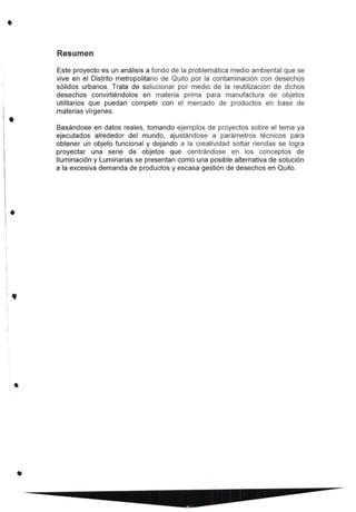 •
.
I
1
I

l •
•
Resumen
Este proyecto es un análisis a fondo de la problemática medio ambiental que se
vive en el Distrito metropolitano de Quito por la contaminación con desechos
sólidos urbanos. Trata de solucionar por medio de la reutilización de dichos
desechos convirtiéndolos en materia prima para manufactura de objetos
utilitarios que puedan competir con el mercado de productos en base de
materias vírgenes.
Basándose en datos reales, tomando ejemplos de proyectos sobre el tema ya
ejecutados alrededor del mundo, ajustándose a parámetros técnicos para
obtener un objeto funcional y dejando a la creatividad soltar riendas se logra
proyectar una serie de objetos que centrándose en los conceptos de
Iluminación y Luminarias se presentan como una posible alternativa de solución
a la excesiva demanda de productos y escasa gestión de desechos en Quito.
 