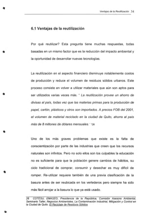 •
•
Ventajas de la Reutilización 54
6.1 Ventajas de la reutilización
Por qué reutilizar? Esta pregunta tiene muchas respuestas, todas
basadas en un mismo factor que es la reducción del impacto ambiental y
la oportunidad de desarrollar nuevas tecnologías.
La reutilización en el aspecto financiero disminuye notablemente costos
de producción y reduce el volumen de residuos sólidos urbanos. Este
proceso consiste en volver a utilizar materiales que aún son aptos para
ser utilizados varias veces más. " La reutilización provee un ahorro de
divisas al país, todas vez que las materias primas para la producción de
papel, cartón, plásticos y otros son importados. A precios FOB del 2001,
el volumen de material reciclado en la ciudad de Quito, ahorra al país
más de 8 millones de dólares mensuales.: *26
Uno de los más graves problemas que existe es la falta de
conscientización por parte de las industrias que creen que los recursos
naturales son infinitos. Pero no solo ellos son los culpables la educación
no es suficiente para que la población genere cambios de hábitos, su
ciclo tradicional de comprar, consumir y desechar es muy difícil de
romper. Re-utilizar requiere también de una previa clasificación de la
basura antes de ser reubicada en los vertederos pero siempre ha sido
más fácil arrojar a la basura lo que ya está usado.
26 COTESU, EMASEO, Presidencia de la República, Comisión Asesora Ambiental.
Seminario Taller, Negocios Ambientales, La Contaminación Industrial, Mitigación y Control en
la Ciudad de Quito. El Reciclaje de Residuos Sólidos
 
