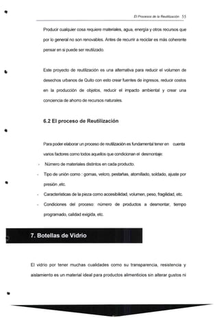 •
•
El Procesos de la Reutilización 55
Producir cualquier cosa requiere materiales, agua, energía y otros recursos que
por lo general no son renovables. Antes de recurrir a reciclar es más coherente
pensar en si puede ser reutilizado.
Este proyecto de reutilización es una altemativa para reducir el volumen de
desechos urbanos de Quito con esto crear fuentes de ingresos, reducir costos
en la producción de objetos, reducir el impacto ambiental y crear una
conciencia de ahorro de recursos naturales.
6.2 El proceso de Reutilización
Para Poderelaborarun procesode reutilización es fundamental tener en cuenta
variosfactorescomo todos aquellosque condicionan el desmontaje:
Número de materiales distintos en cada producto.
Tipo de unión como: gomas, velcro, pestañas, atomillado, soldado, ajuste por
presión ,etc.
Características de la pieza como accesibilidad, volumen, peso, fragilidad, etc.
Condíciones del proceso: número de productos a desmontar, tiempo
programado, calidad exigida, etc.
. 7. Botellas de Vidrio
.
El vidrio por tener muchas cualidades como su transparencia, resistencia y
aislamiento es un material ideal para productos alimenticios sin alterar gustos ni
 