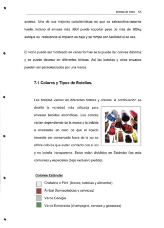 •
Botellas de Vidrio 56
aromas. Una de sus mejores características es que es extraordinariamente
fuerte, incluso el envase más débil puede soportar peso de más de 100kg
aunque su resistencia al impacto es baja y se rompe con facilidad si se cae.
El vidrio puede ser moldeado en varias formas se le puede dar colores distintos
y se puede decorar en diferentes ténicas. Así las botellas y otros envases
pueden ser personalizados por una marca.
7.1 Colores y Tipos de Botellas.
Las botellas vienen en diferentes formas y colores. A continuación se
•
detalla la variedad más utilizada para
envasar bebidas alcohólicas. Los colores
varían dependiendo de la marca y la bebida
a envasarse en caso de que el líquido
necesite ser conservado fuera de la luz se
utiliza colores que eviten contacto con el sol
•
y no botella transparente. Estos están divididos en Estándar (los más
comunes) y especiales (bajo exclusivo pedido).
Colores Estándar
D Cristalino o Flint (licores, bebidas y alimentos)
• Ámbar (farmacéuticos y cervezas)
D Verde Georgia
_ Verde Esmeralda (champagne, cerveza y gaseosas)
 