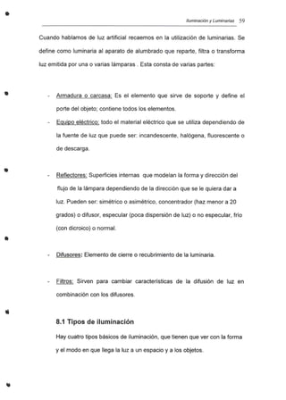 •
•
•
•
Iluminación y Luminarias 59
Cuando hablamos de luz artificial recaemos en la utilización de luminarias. Se
define como luminaria al aparato de alumbrado que reparte, filtra o transforma
luz emitida por una o varias lámparas. Esta consta de varias partes:
Armadura o carcasa: Es el elemento que sirve de soporte y define el
porte del objeto; contiene todos los elementos.
Equipo eléctrico: todo el material eléctrico que se utiliza dependiendo de
la fuente de luz que puede ser: incandescente, halógena, fluorescente o
de descarga.
Reflectores: Superficies internas que modelan la forma y dirección del
flujo de la lámpara dependiendo de la dirección que se le quiera dar a
luz. Pueden ser: simétrico o asimétrico, concentrador (haz menor a 20
grados) o difusor, especular (poca dispersión de luz) o no especular, frío
(con dicroico) o normal.
Difusores: Elemento de cierre o recubrimiento de la luminaria.
Filtros: Sirven para cambiar características de la difusión de luz en
combinación con los difusores.
8.1 Tipos de iluminación
Hay cuatro tipos básicos de iluminación, que tienen que ver con la forma
y el modo en que llega la luz a un espacio y a los objetos.
 