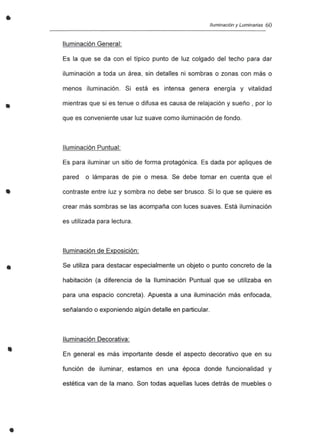 •
•
•
•
•
•
Iluminación y Luminarias 60
Iluminación General:
Es la que se da con el típico punto de luz colgado del techo para dar
iluminación a toda un área, sin detalles ni sombras o zonas con más o
menos iluminación. Si está es intensa genera energía y vitalidad
mientras que si es tenue o difusa es causa de relajación y sueño , por lo
que es conveniente usar luz suave como iluminación de fondo.
Iluminación Puntual:
Es para iluminar un sitio de forma protagónica. Es dada por apliques de
pared o lámparas de pie o mesa. Se debe tomar en cuenta que el
contraste entre luz y sombra no debe ser brusco. Si lo que se quiere es
crear más sombras se las acompaña con luces suaves. Está iluminación
es utilizada para lectura.
Iluminación de Exposición:
Se utiliza para destacar especialmente un objeto o punto concreto de la
habitación (a diferencia de la Iluminación Puntual que se utilizaba en
para una espacio concreta). Apuesta a una iluminación más enfocada,
señalando o exponiendo algún detalle en particular.
Iluminación Decorativa:
En general es más importante desde el aspecto decorativo que en su
función de iluminar, estamos en una época donde funcionalidad y
estética van de la mano. Son todas aquellas luces detrás de muebles o
 