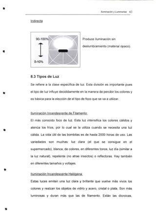 • Iluminación y Luminarias 63
Indirecta
•
90-100 /0
Q.100/0
Produce iluminación sin
deslumbramiento (material opaco).
•
•
8.3 Tipos de Luz
Se refiere a la clase específica de luz. Esta división es importante pues
el tipo de luz influye decididamente en la manera de percibir los colores y
es básica para la elección de el tipo de foco que se va a utilizar.
Iluminación Incandescente de Filamento:
El más conocido foco de luz. Esta luz intensifica los colores cálidos y
atenúa los fríos, por lo cual se la utiliza cuando se necesita una luz
cálida. La vida útil de las bombitas es de hasta 2000 horas de uso. Las
variedades son muchas: luz clara (el que se consigue en el
supermercado), blanca, de colores, en diferentes tonos, luz día (similar a
la luz natural), repelente (no atrae insectos) o reflectoras. Hay también
en diferentes tamaños y voltajes.
Iluminación Incandescente Halógena~
Estas luces emiten una luz clara y brillante que vuelve más vivos los
colores y realzan los objetos de vidrio y acero, cristal o plata. Son más
luminosas y duran más que las de filamento. Están las dicroicas,
 