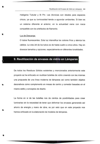 • Reutilización de Envases de Vidrio en Lámparas 64
Halógena Tubular y Bi Pino Las dicroicas son ideales para espacios
chicos, ya que su luminosidad tiende a agrandar ambientes. Si bien es
un sistema diferente al anterior, en la actualidad viene con rosca
compatible con los artefactos de filamento.
Luz de Descarga:
o tubos fluorescentes. Esta luz intensifica los colores fríos y atenúa los
cálidos. La vida útil de los tubos es de hasta cuatro a cinco años. Hay en
diversos tamaños y opciones, especialmente en diferentes tonalidades.
-, 9. Reutilización de envases de vidrio en Lámparas
,
De todos los Residuos Sólidos existentes y mencionados anteriormente este
proyecto se ha enfocado en reutilizar botellas de vidrio creando con las mismas
una propuesta de una línea moderna de lámparas así como también objetos
decorativos como complemento en mesas de centro y comedor basadas en el
mismo estilo y conceptos de diseño.
La forma en si de las botellas nos da cientos de posibilidades para crear
luminarias sin la necesidad de tener que deformar los envases generando así
ahorro de energía y mano de obra, es por esto que en este proyecto nos
hemos enfocado en la elaboración de modelos de lámparas.
•
 