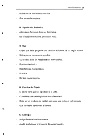 •
•
•
•
•
•
Proceso de Diseño 68
Utilización de mecanismo sencillos.
Que se pueda empacar.
B. Significado Simbólico
Además de funcional debe ser decorativa.
De concepto minimalista. (menos es más).
c. Uso
Objeto que debe proyectar una cantidad suficiente de luz según su uso.
Utilización de mecanismo sencillos.
Su uso sea claro sin necesidad de instrucciones.
Resistencia al calor.
Resistencia a manipulación.
Práctica
De fácil mantenimiento.
D. Estética del Objeto
El objeto tiene que ser agradable a la vista.
Como colección deben guardar armonía entre sí.
Debe ser un producto de calidad que no se vea rústico o rudimentario.
Que su diseño perdure en el tiempo.
E. Ecología
- Amigable con el medio ambiente.
- Ayude a solucionar el problema de contaminación.
 