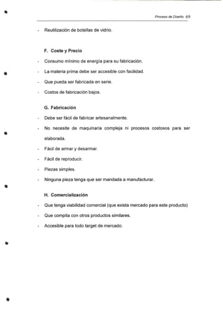 ..
•
•
•
Proceso de Diseño 69
Reutilización de botellas de vidrio.
F. Coste y Precio
Consumo mínimo de energía para su fabricación.
La materia prima debe ser accesible con facilidad.
Que pueda ser fabricada en serie.
Costos de fabricación bajos.
G. Fabricación
Debe ser fácil de fabricar artesanalmente.
No necesite de maquinaria compleja ni procesos costosos para ser
elaborada.
Fácil de armar y desarmar.
Fácil de reproducir.
Piezas simples.
Ninguna pieza tenga que ser mandada a manufacturar.
H. Comercialización
Que tenga viabilidad comercial (que exista mercado para este producto)
Que compita con otros productos similares.
Accesible para todo target de mercado.
 