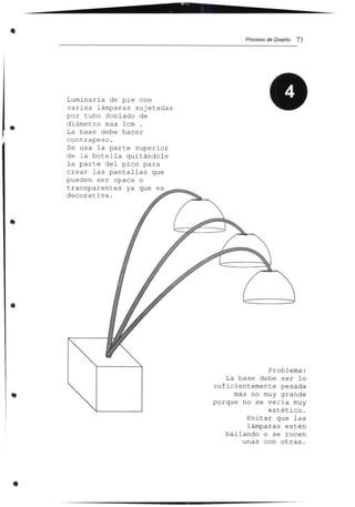 • Proceso de Diseño 73
Problema:
La base debe ser lo
s u f i c i e nt eme nt e pesada
más no muy grande
porque no se ve ría muy
estético.
Evitar que las
lámparas estén
bailando o se rocen
unas con otras .
Luminaria de pie con
varias lámparas sujetadas
por tubo doblado de
diámetro max lcm .
La base debe hacer
contrapeso.
Se usa la parte superior
de la botella quitándole
la parte del pico para
crear las pantallas que
pueden ser opaca o
transparentes ya que es,~~~~
decorativa.
•
•
•
•
 