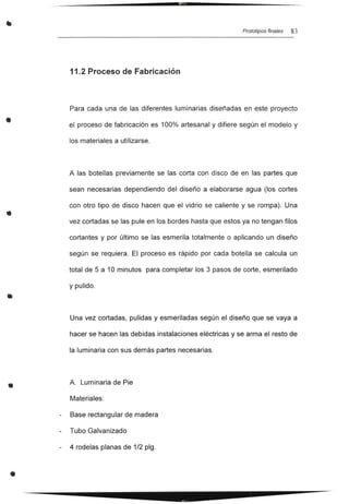 •
•
•
•
•
Prototipos finales 83
11.2 Proceso de Fabricación
Para cada una de las diferentes luminarias diseñadas en este proyecto
el proceso de fabricación es 100% artesanal y difiere según el modelo y
los materiales a utilizarse.
A las botellas previamente se las corta con disco de en las partes que
sean necesarias dependiendo del diseño a elaborarse agua (los cortes
con otro tipo de disco hacen que el vidrio se caliente y se rompa). Una
vez cortadas se las pule en los bordes hasta que estos ya no tengan filos
cortantes y por último se las esmerila totalmente o aplicando un diseño
según se requiera. El proceso es rápido por cada botella se calcula un
total de 5 a 10 minutos para completar los 3 pasos de corte, esmerilado
y pulido.
Una vez cortadas, pulidas y esmeriladas según el diseño que se vaya a
hacer se hacen las debidas instalaciones eléctricas y se arma el resto de
la luminaria con sus demás partes necesarias.
A. Luminaria de Pie
Materiales:
Base rectangular de madera
Tubo Galvanizado
4 rodelas planas de 1/2 plg.
 