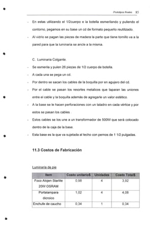 •
•
•
..
Prototipos finales 85
En estas utilizando el 1/2cuerpo e la botella esmerilando y puliendo el
contorno, pegamos en su base un cd de formato pequeño reutilizado.
Al vidrio se pagan las piezas de madera la parte que tiene tornillo va a la
pared para que la luminaria se ancle a la misma.
C. Luminaria Colgante.
Se esmerila y pulen 26 piezas de 1/2 cuerpo de botella.
A cada una se pega un cd.
Por dentro se sacan los cables de la boquilla por en agujero del cd.
Por el cable se pasan los resortes metalicos que taparan las uniones
entre el cable y la boquilla además de agregarle un valor estético.
A la base se le hacen perforaciones con un taladro en cada vértice y por
estos se pasan los cables .
Estos cables se los une a un transformador de 500W que será colocado
dentro de la caja de la base.
Esta base es la que va sujetada al techo con pernos de 1 1/2 pulgadas.
11.3 Costos de Fabricación
Luminaria de pie
Item Costo unitario$ Unidades Costo Total$
Foco Alojen Starlite 0,98 4 3,92
20WOSRAM
Portalampara 1,02 4 4,08
dicroico
Enchufe de caucho 0,34 1 0,34
 