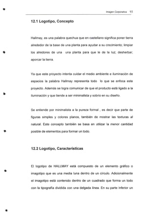 •
•
•
Imagen Corporativa 93
12.1 Logotipo, Concepto
Hallmay, es una palabra quechua que en castellano significa poner tierra
alrededor de la base de una planta para ayudar a su crecimiento; limpiar
los alredores de una una planta para que le de la luz; desherbar;
aporcar la tierra.
Ya que este proyecto intenta cuidar el medio ambiente e iluminación de
espacios la palabra Hallmay representa todo lo que se enfoca este
proyecto. Además se logra comunicar de que el producto está ligado a la
iluminación y que tiende a ser minimalista y sobrio en su diseño.
Se entiende por minimalista a la pureza formal , es decir que parte de
figuras simples y colores planos, también de mostrar las texturas al
natural. Este concepto también se basa en utilizar la menor cantidad
posible de elementos para formar un todo.
12.2 Logotipo, Características
El logotipo de HALLMAY está compuesto de un elemento gráfico o
imagotipo que es una media luna dentro de un círculo. Adicionalmente
el imagotipo está contenido dentro de un cuadrado que forma un todo
con la tipografía dividida con una delgada línea. En su parte inferior un
 