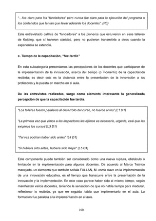 “…fue claro para los “fundadores” pero nunca fue claro para la ejecución del programa o
los contenidos que tenían que llevar adelante los docentes”. (R3)


Este entrevistado califica de “fundadores” a los pioneros que estuvieron en esos talleres
de Kolping, que sí tuvieron claridad, pero no pudieron transmitirla a otros cuando la
experiencia se extendió.


c. Tiempo de la capacitación, “fue tardío”


En esta subcategoría presentamos las percepciones de los docentes que participaron de
la implementación de la innovación, acerca del tiempo (o momento) de la capacitación
recibida; es decir cuál es la distancia entre la presentación de la innovación a los
profesores y la puesta en marcha en el aula.


De las entrevistas realizadas, surge como elemento interesante la generalizada
percepción de que la capacitación fue tardía.


“Los talleres fueron paralelos al desarrollo del curso, no fueron antes” (L1 D1)


“La primera vez que vimos a los inspectores les dijimos es necesario, urgente, casi que les
exigimos los cursos”(L3 D1)


“Tal vez podrían haber sido antes” (L4 D1)


“Si hubiera sido antes, hubiera sido mejor” (L5 D1)


Este componente puede también ser considerado como una nueva ruptura, obstáculo o
limitación en la implementación para algunos docentes. De acuerdo al Marco Teórico
manejado, un elemento que también señala FULLAN, M. como clave en la implementación
de una innovación educativa, es el tiempo que transcurre entre la presentación de la
innovación y la implementación. En este caso parece haber sido al mismo tiempo, según
manifiestan varios docentes, teniendo la sensación de que no había tiempo para madurar,
reflexionar lo recibido, ya que en seguida había que implementarlo en el aula. La
formación fue paralela a la implementación en el aula.



                                             100
 